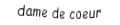 Je suis une carte à jouer. Je viens directement après le valet, je suis rouge mais pas de carreau.